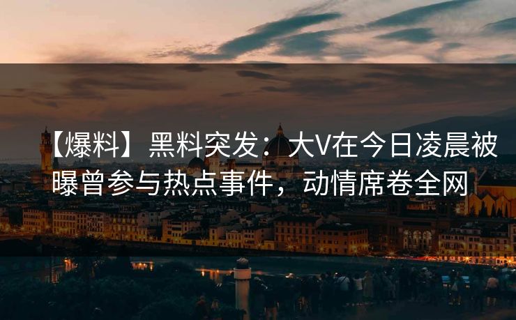 【爆料】黑料突发：大V在今日凌晨被曝曾参与热点事件，动情席卷全网