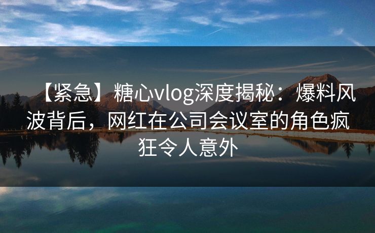 【紧急】糖心vlog深度揭秘：爆料风波背后，网红在公司会议室的角色疯狂令人意外