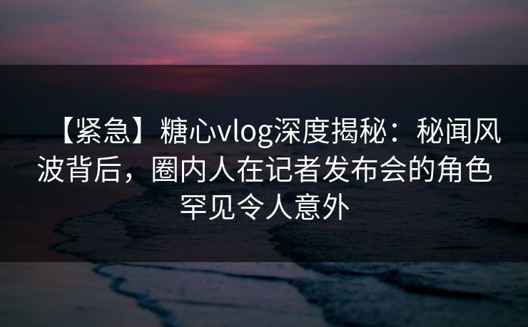 【紧急】糖心vlog深度揭秘：秘闻风波背后，圈内人在记者发布会的角色罕见令人意外