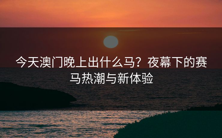 今天澳门晚上出什么马？夜幕下的赛马热潮与新体验