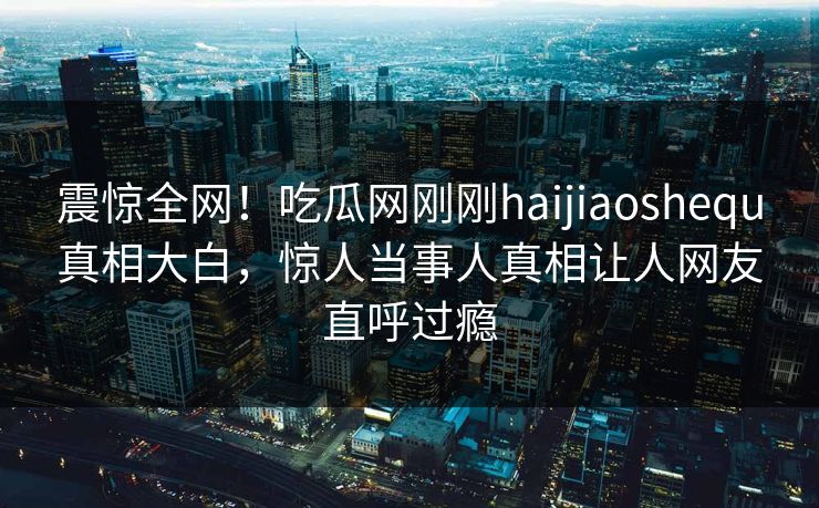 震惊全网！吃瓜网刚刚haijiaoshequ真相大白，惊人当事人真相让人网友直呼过瘾