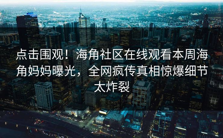 点击围观！海角社区在线观看本周海角妈妈曝光，全网疯传真相惊爆细节太炸裂