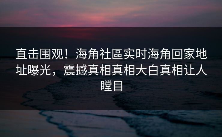 直击围观！海角社區实时海角回家地址曝光，震撼真相真相大白真相让人瞠目
