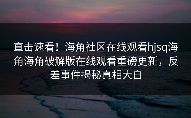 直击速看！海角社区在线观看hjsq海角海角破解版在线观看重磅更新，反差事件揭秘真相大白