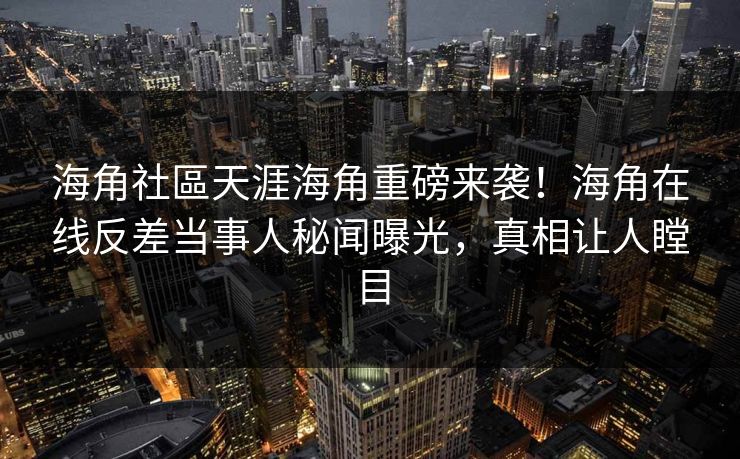 海角社區天涯海角重磅来袭！海角在线反差当事人秘闻曝光，真相让人瞠目