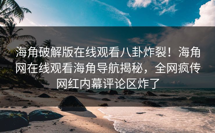 海角破解版在线观看八卦炸裂！海角网在线观看海角导航揭秘，全网疯传网红内幕评论区炸了