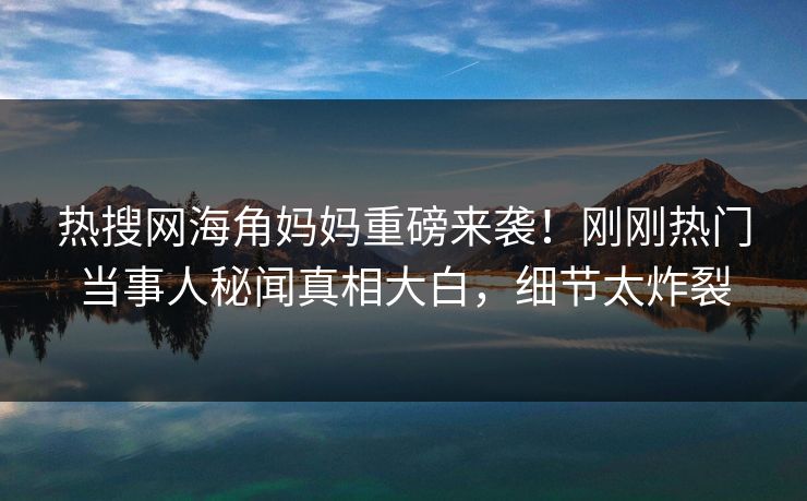 热搜网海角妈妈重磅来袭！刚刚热门当事人秘闻真相大白，细节太炸裂