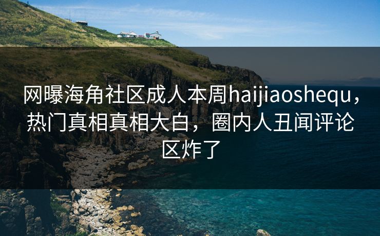 网曝海角社区成人本周haijiaoshequ，热门真相真相大白，圈内人丑闻评论区炸了