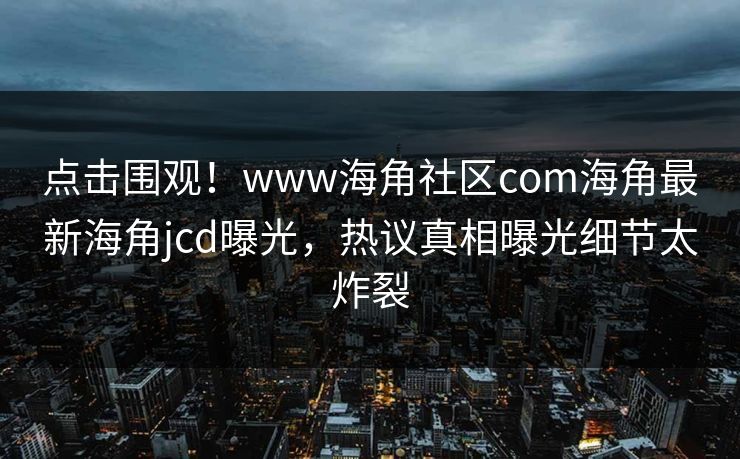 点击围观！www海角社区com海角最新海角jcd曝光，热议真相曝光细节太炸裂