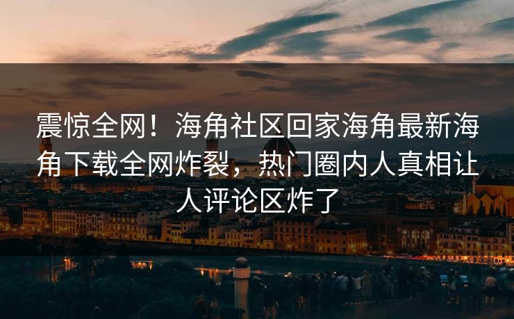 震惊全网！海角社区回家海角最新海角下载全网炸裂，热门圈内人真相让人评论区炸了