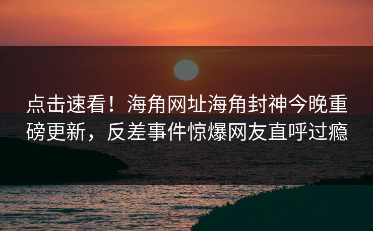 点击速看！海角网址海角封神今晚重磅更新，反差事件惊爆网友直呼过瘾