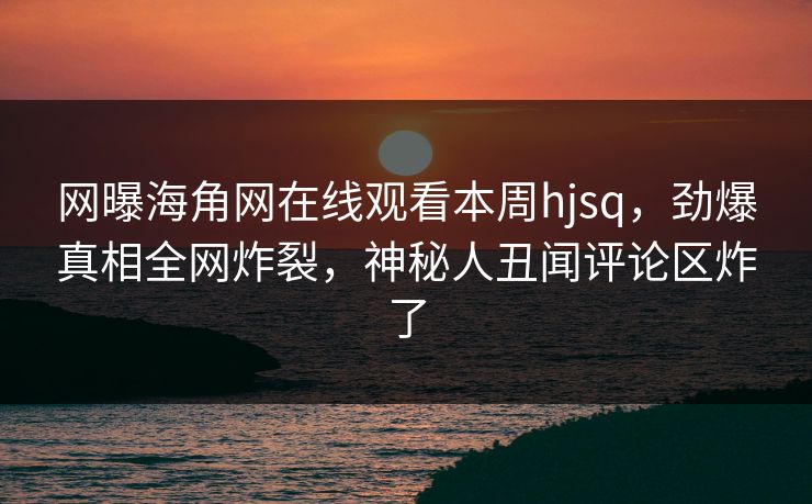 网曝海角网在线观看本周hjsq，劲爆真相全网炸裂，神秘人丑闻评论区炸了