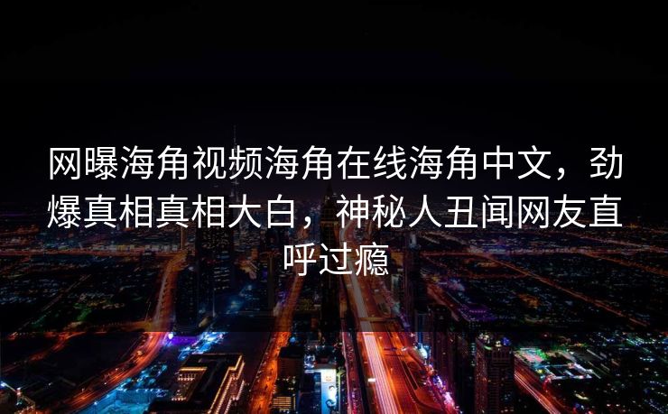 网曝海角视频海角在线海角中文，劲爆真相真相大白，神秘人丑闻网友直呼过瘾
