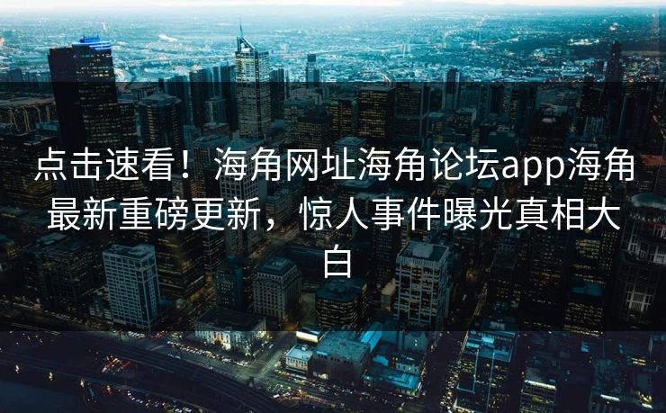 点击速看！海角网址海角论坛app海角最新重磅更新，惊人事件曝光真相大白