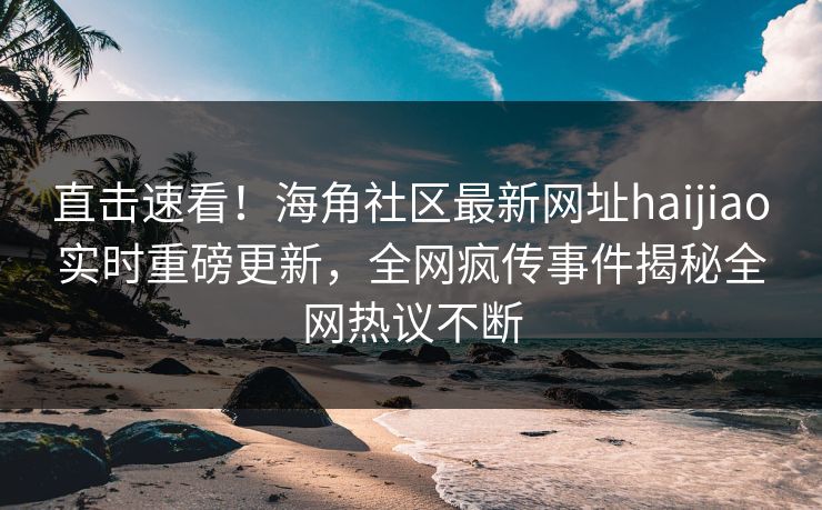 直击速看！海角社区最新网址haijiao实时重磅更新，全网疯传事件揭秘全网热议不断