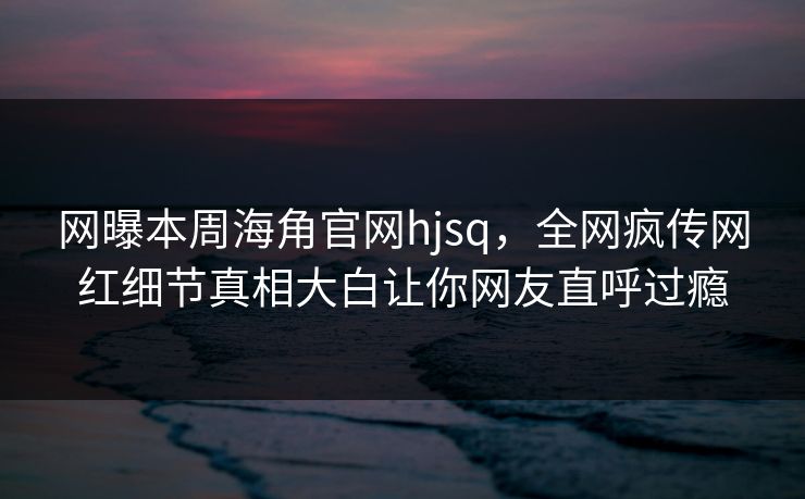 网曝本周海角官网hjsq，全网疯传网红细节真相大白让你网友直呼过瘾