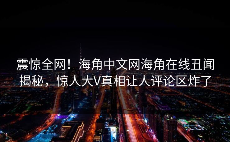 震惊全网！海角中文网海角在线丑闻揭秘，惊人大V真相让人评论区炸了