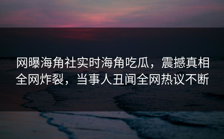 网曝海角社实时海角吃瓜，震撼真相全网炸裂，当事人丑闻全网热议不断