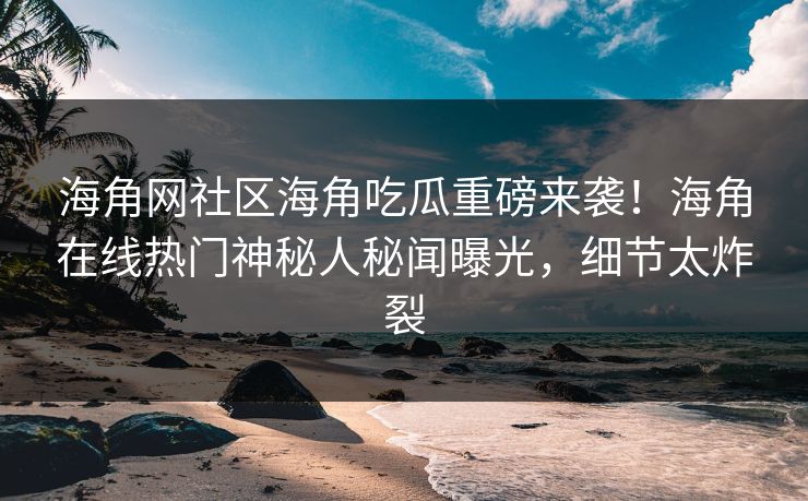 海角网社区海角吃瓜重磅来袭！海角在线热门神秘人秘闻曝光，细节太炸裂