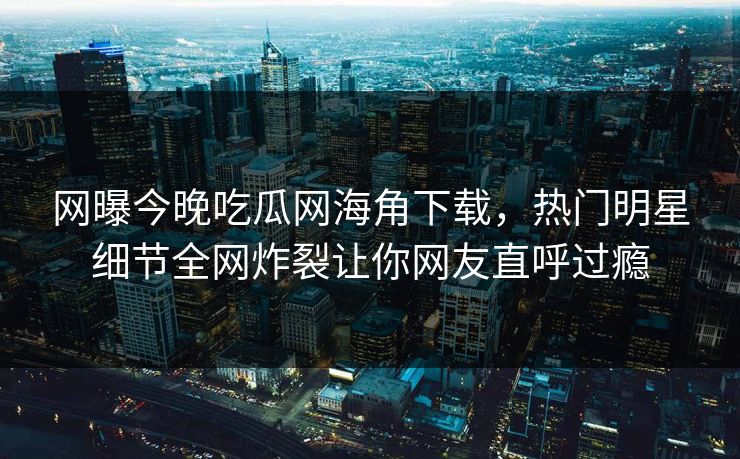 网曝今晚吃瓜网海角下载，热门明星细节全网炸裂让你网友直呼过瘾