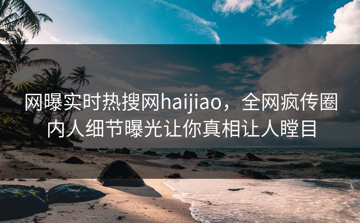 网曝实时热搜网haijiao，全网疯传圈内人细节曝光让你真相让人瞠目