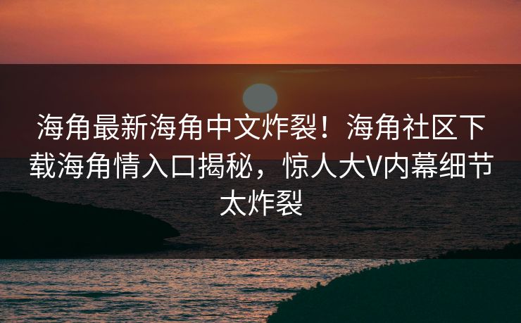 海角最新海角中文炸裂！海角社区下载海角情入口揭秘，惊人大V内幕细节太炸裂