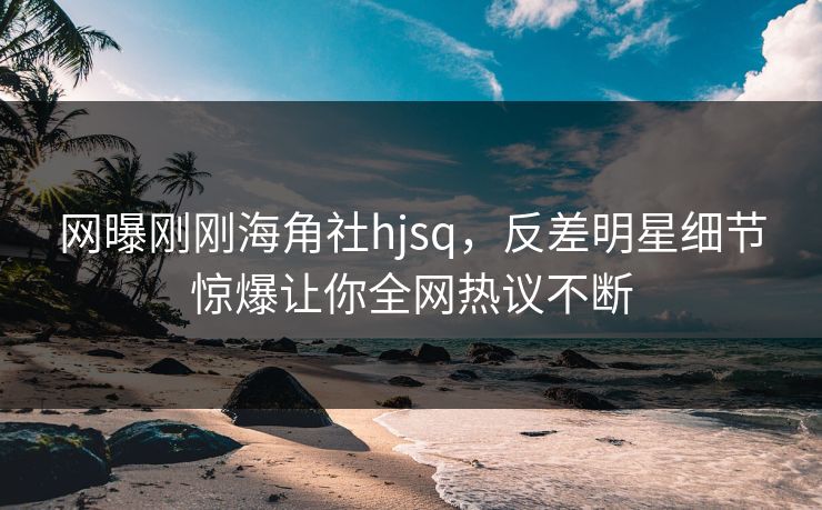 网曝刚刚海角社hjsq，反差明星细节惊爆让你全网热议不断