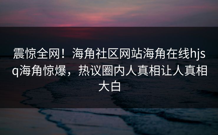 震惊全网！海角社区网站海角在线hjsq海角惊爆，热议圈内人真相让人真相大白