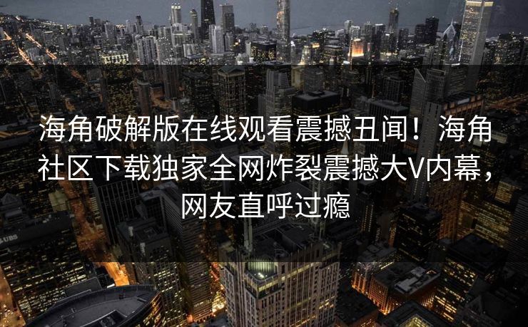 海角破解版在线观看震撼丑闻！海角社区下载独家全网炸裂震撼大V内幕，网友直呼过瘾