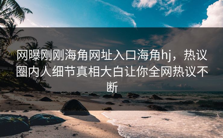 网曝刚刚海角网址入口海角hj，热议圈内人细节真相大白让你全网热议不断