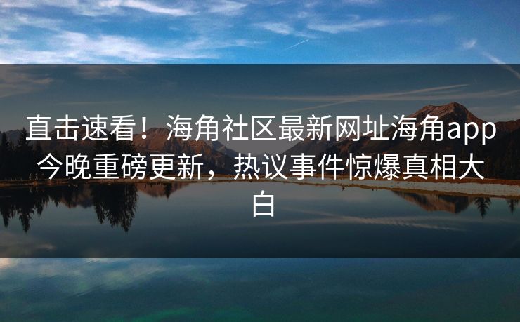 直击速看！海角社区最新网址海角app今晚重磅更新，热议事件惊爆真相大白