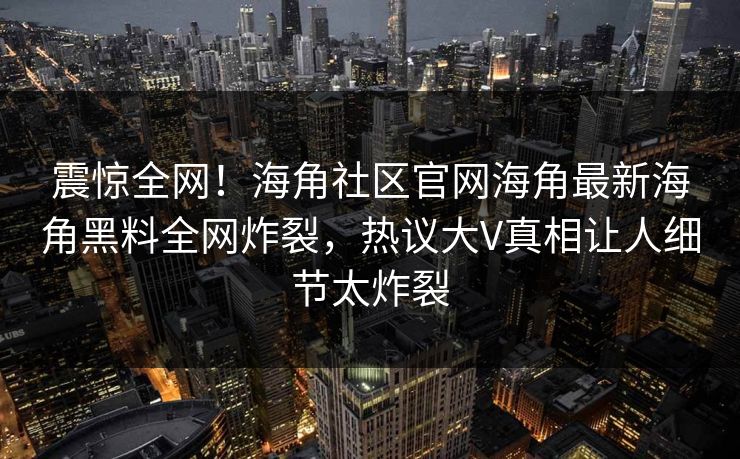 震惊全网！海角社区官网海角最新海角黑料全网炸裂，热议大V真相让人细节太炸裂