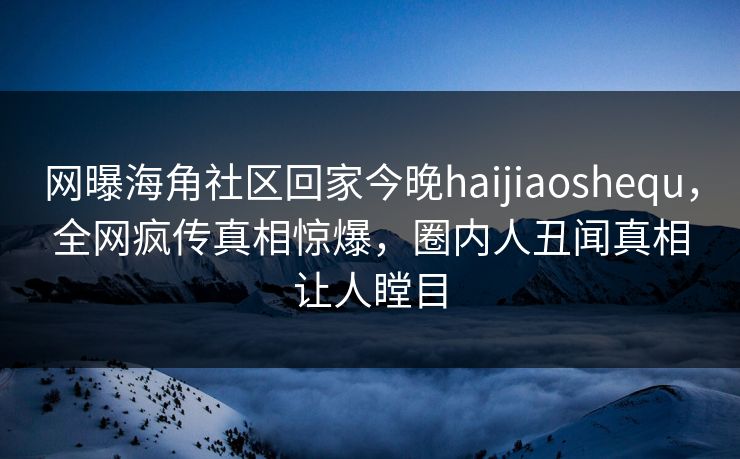 网曝海角社区回家今晚haijiaoshequ，全网疯传真相惊爆，圈内人丑闻真相让人瞠目
