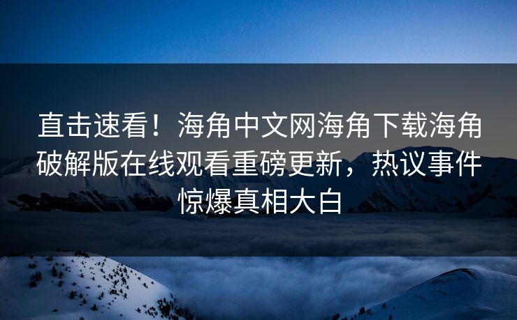 直击速看！海角中文网海角下载海角破解版在线观看重磅更新，热议事件惊爆真相大白