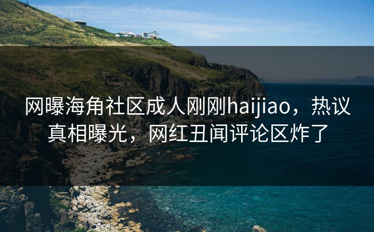 网曝海角社区成人刚刚haijiao，热议真相曝光，网红丑闻评论区炸了