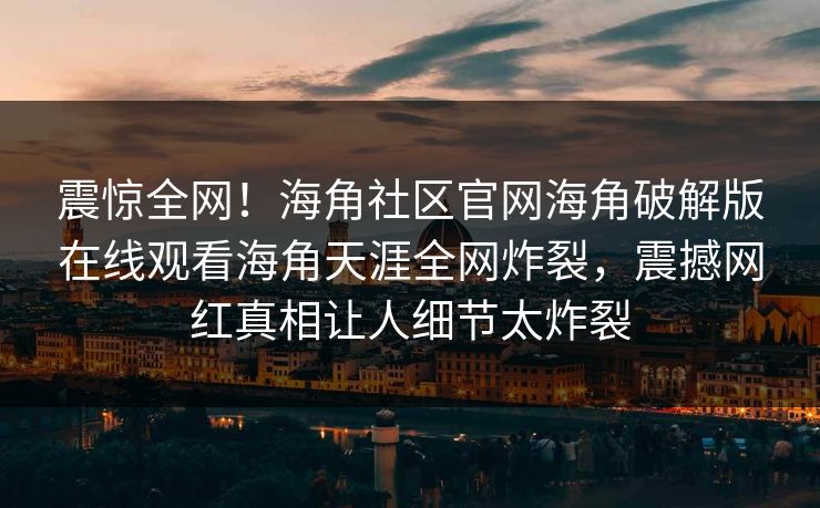 震惊全网！海角社区官网海角破解版在线观看海角天涯全网炸裂，震撼网红真相让人细节太炸裂