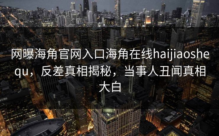 网曝海角官网入口海角在线haijiaoshequ，反差真相揭秘，当事人丑闻真相大白