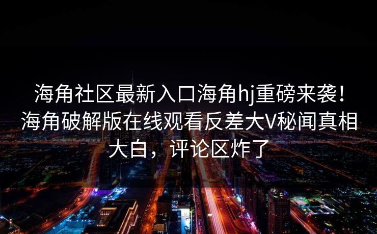海角社区最新入口海角hj重磅来袭！海角破解版在线观看反差大V秘闻真相大白，评论区炸了