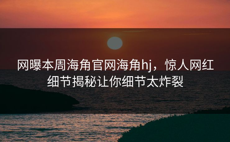 网曝本周海角官网海角hj，惊人网红细节揭秘让你细节太炸裂