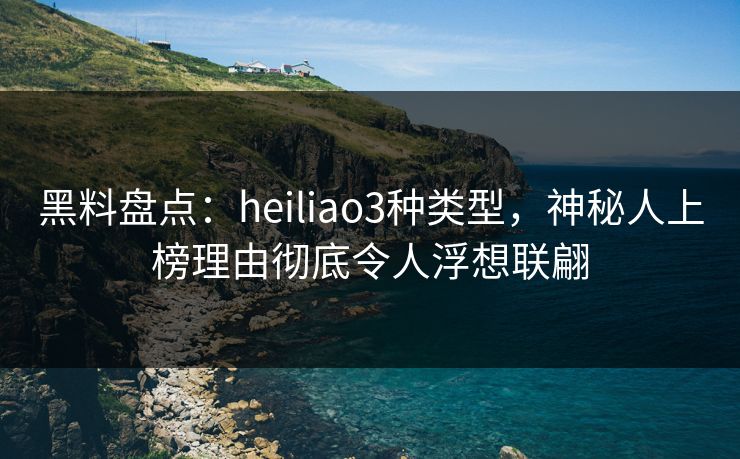 黑料盘点：heiliao3种类型，神秘人上榜理由彻底令人浮想联翩