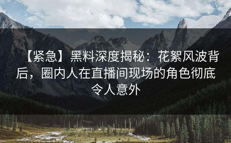 【紧急】黑料深度揭秘：花絮风波背后，圈内人在直播间现场的角色彻底令人意外