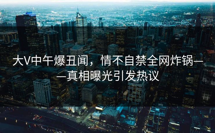 大V中午爆丑闻，情不自禁全网炸锅——真相曝光引发热议