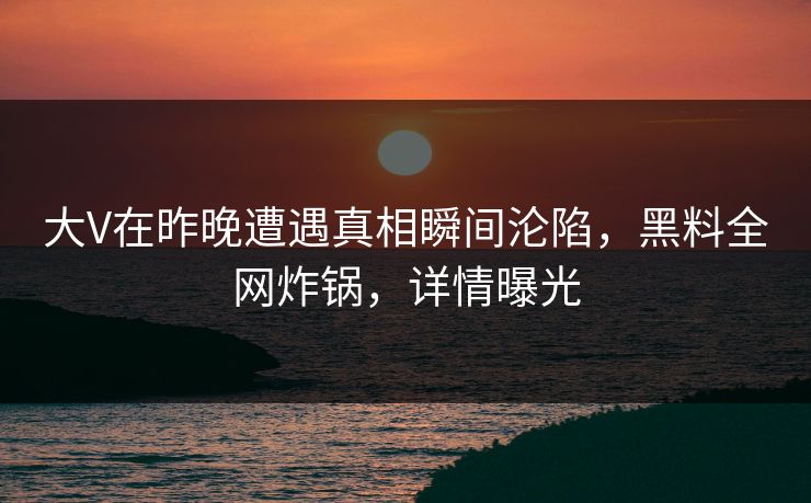 大V在昨晚遭遇真相瞬间沦陷，黑料全网炸锅，详情曝光