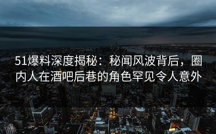 51爆料深度揭秘：秘闻风波背后，圈内人在酒吧后巷的角色罕见令人意外