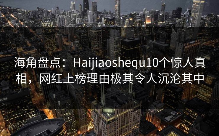 海角盘点：Haijiaoshequ10个惊人真相，网红上榜理由极其令人沉沦其中