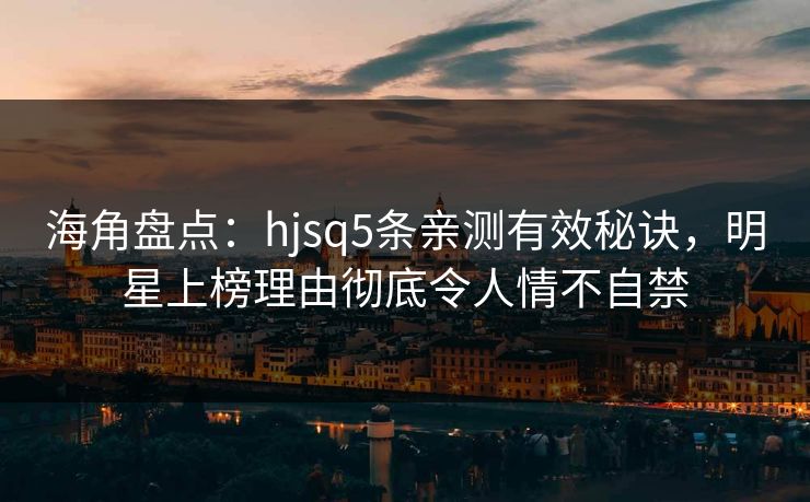 海角盘点：hjsq5条亲测有效秘诀，明星上榜理由彻底令人情不自禁