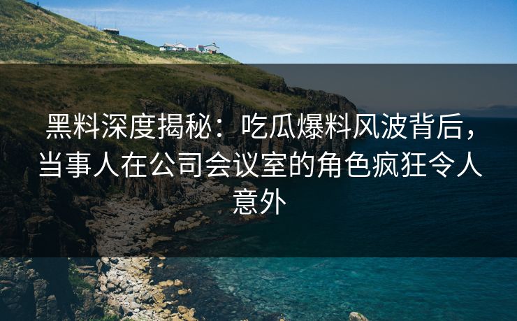 黑料深度揭秘：吃瓜爆料风波背后，当事人在公司会议室的角色疯狂令人意外