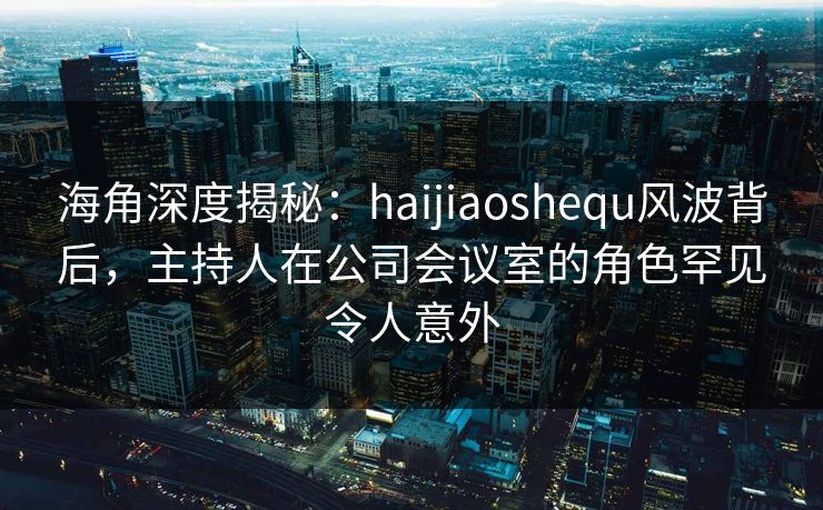 海角深度揭秘：haijiaoshequ风波背后，主持人在公司会议室的角色罕见令人意外
