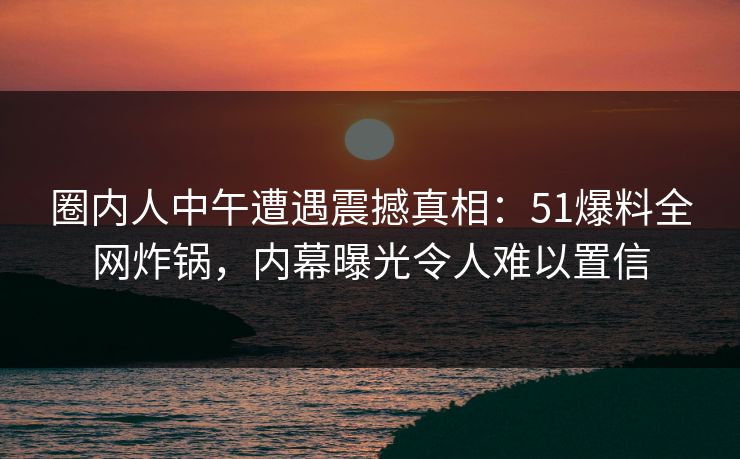 圈内人中午遭遇震撼真相：51爆料全网炸锅，内幕曝光令人难以置信