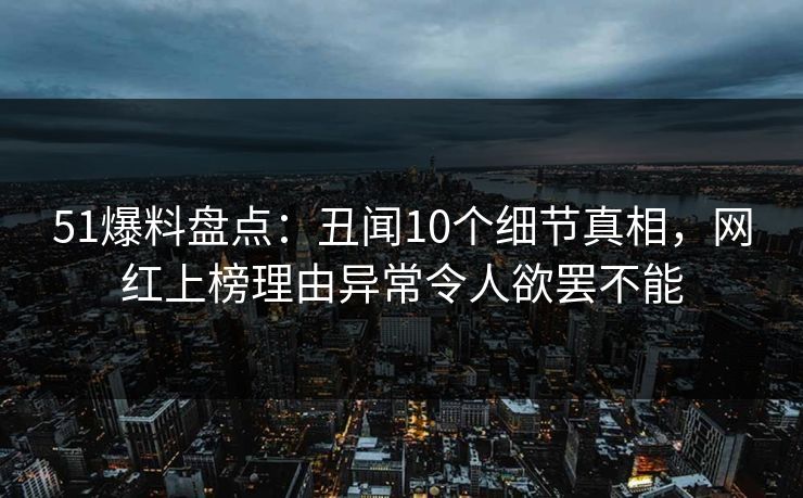 51爆料盘点：丑闻10个细节真相，网红上榜理由异常令人欲罢不能